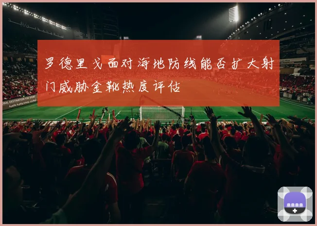 罗德里戈面对海地防线能否扩大射门威胁金靴热度评估
