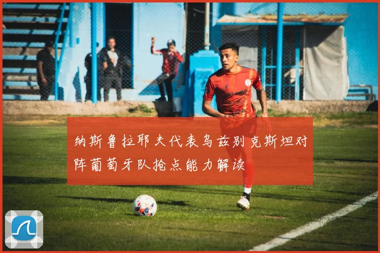纳斯鲁拉耶夫代表乌兹别克斯坦对阵葡萄牙队抢点能力解读
