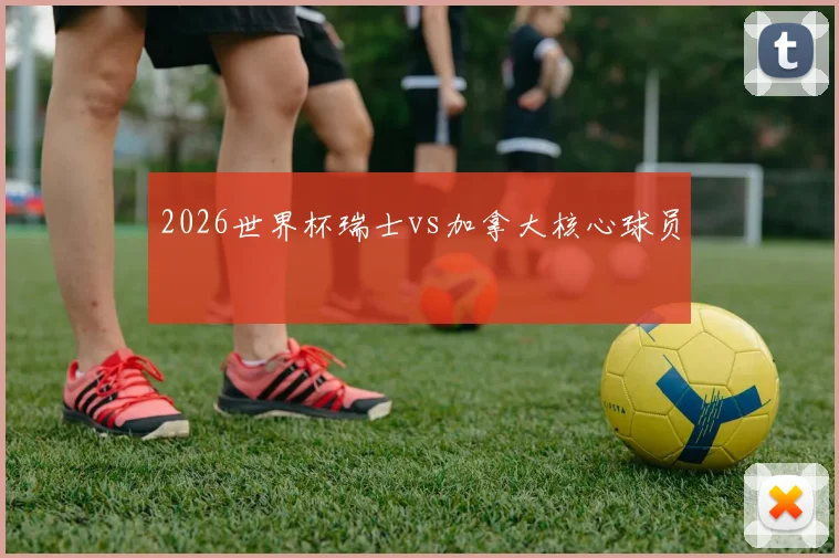 2026世界杯瑞士vs加拿大核心球员