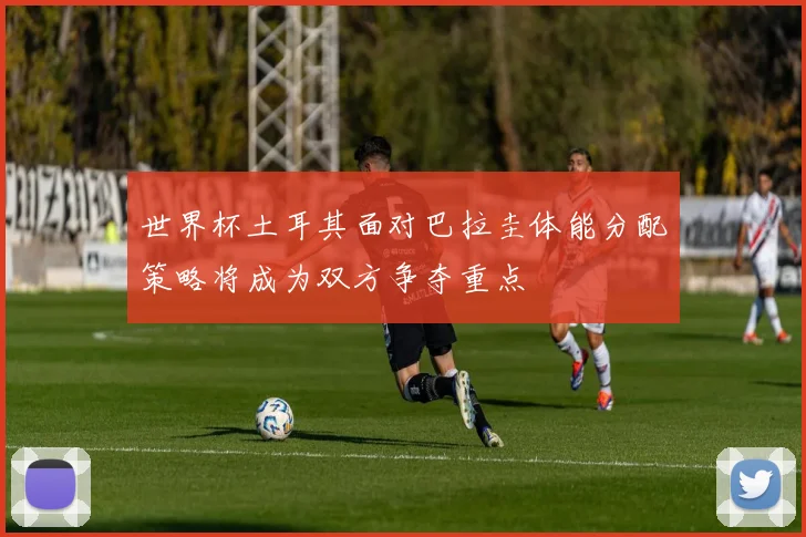 世界杯土耳其面对巴拉圭体能分配策略将成为双方争夺重点