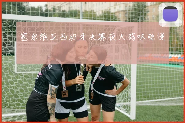 塞尔维亚西班牙决赛夜火药味弥漫
