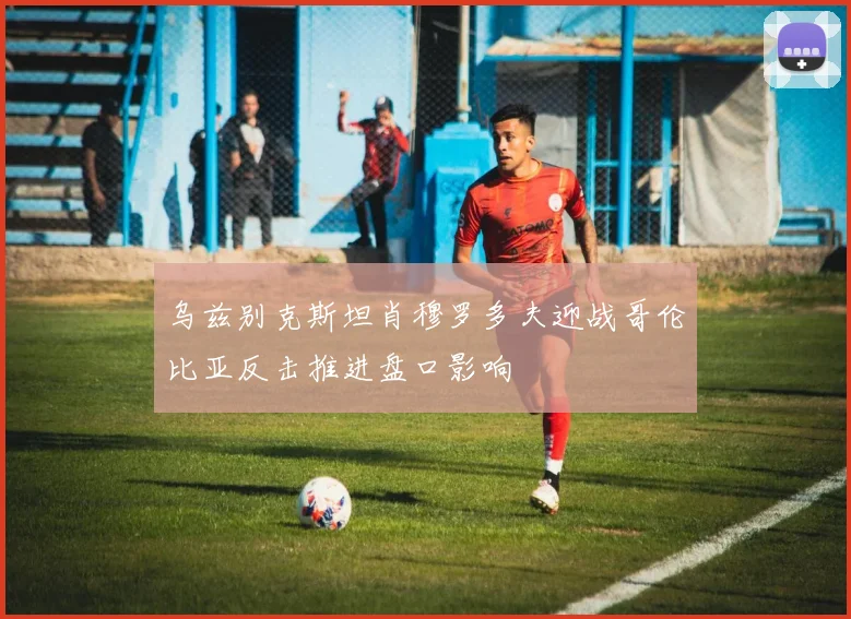 乌兹别克斯坦肖穆罗多夫迎战哥伦比亚反击推进盘口影响