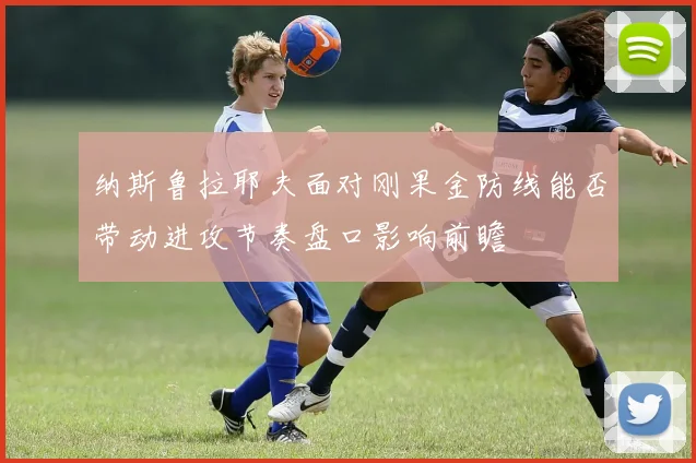 纳斯鲁拉耶夫面对刚果金防线能否带动进攻节奏盘口影响前瞻