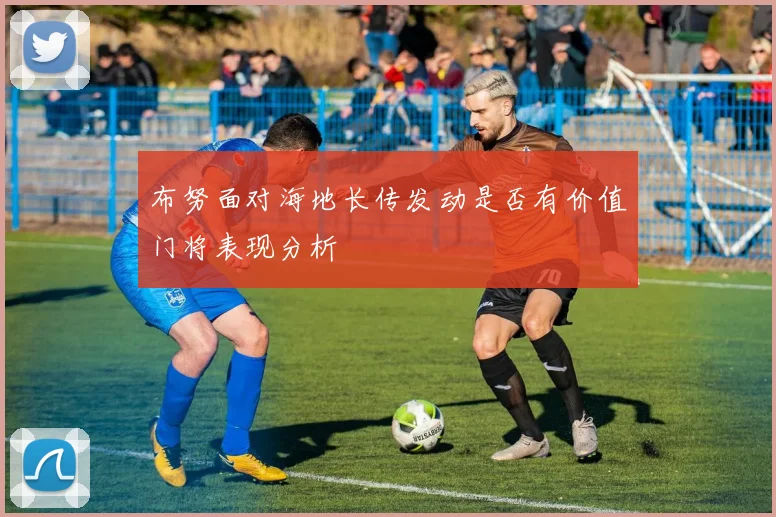 布努面对海地长传发动是否有价值门将表现分析