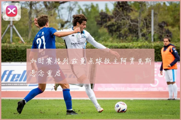 加时赛格列兹曼点球救主阿贾克斯悬念重启