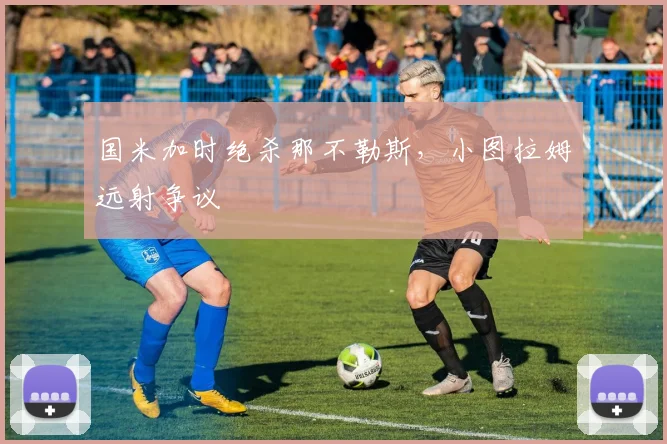 国米加时绝杀那不勒斯，小图拉姆远射争议