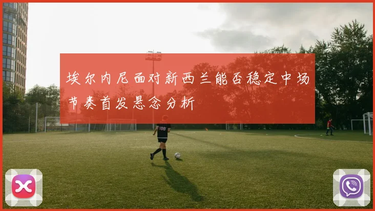 埃尔内尼面对新西兰能否稳定中场节奏首发悬念分析