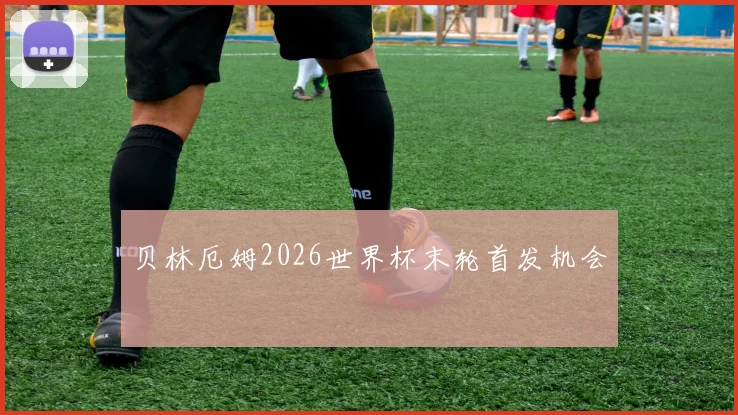 贝林厄姆2026世界杯末轮首发机会