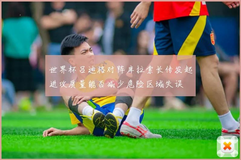 世界杯吕迪格对阵库拉索长传发起进攻质量能否减少危险区域失误