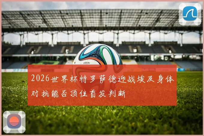 2026世界杯特罗萨德迎战埃及身体对抗能否顶住首发判断