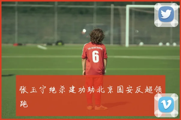 张玉宁绝杀建功助北京国安反超领跑