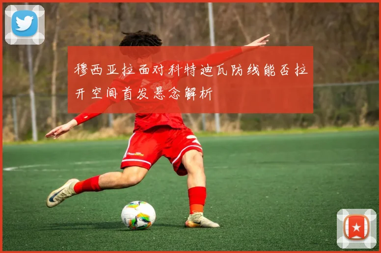 穆西亚拉面对科特迪瓦防线能否拉开空间首发悬念解析