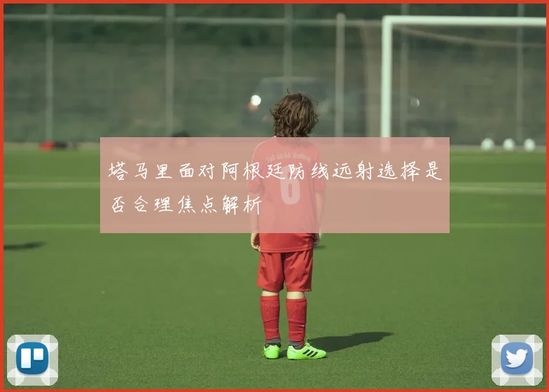 塔马里面对阿根廷防线远射选择是否合理焦点解析