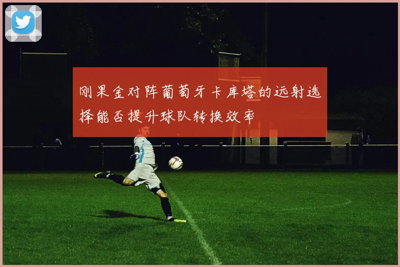 刚果金对阵葡萄牙卡库塔的远射选择能否提升球队转换效率