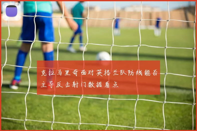 克拉马里奇面对英格兰队防线能否主导反击射门数据看点