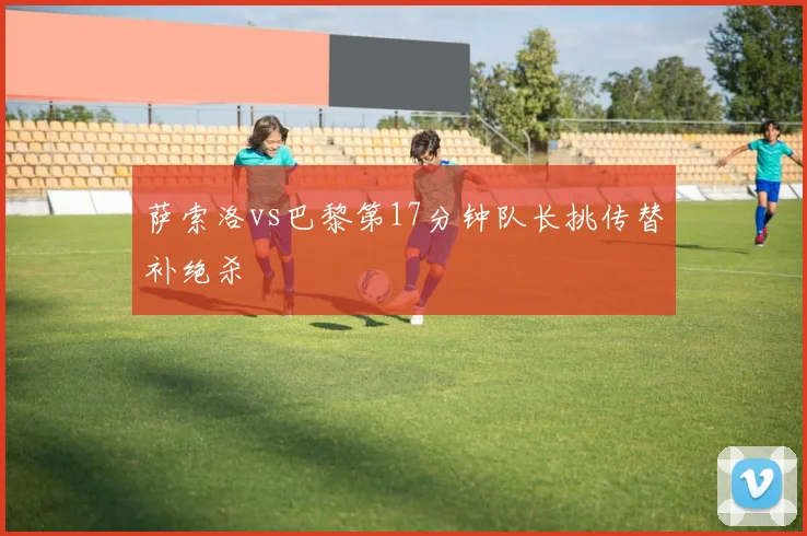 萨索洛vs巴黎第17分钟队长挑传替补绝杀