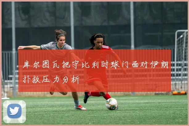 库尔图瓦把守比利时球门面对伊朗扑救压力分析