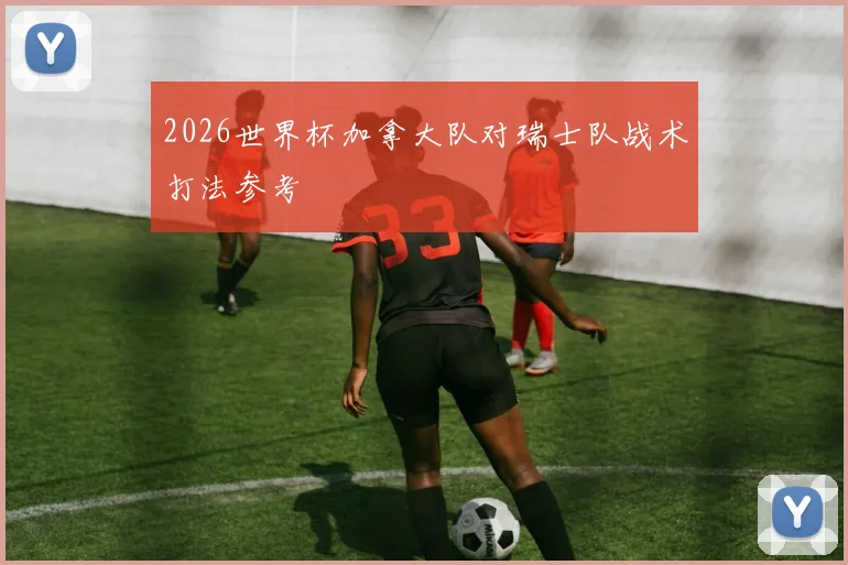 2026世界杯加拿大队对瑞士队战术打法参考