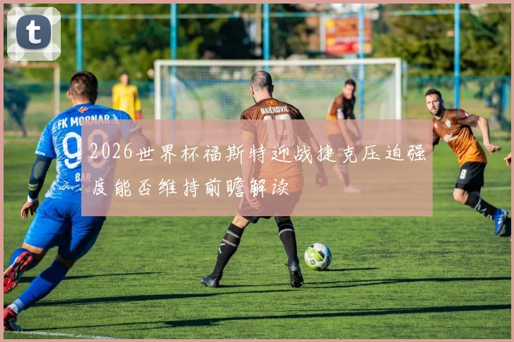 2026世界杯福斯特迎战捷克压迫强度能否维持前瞻解读