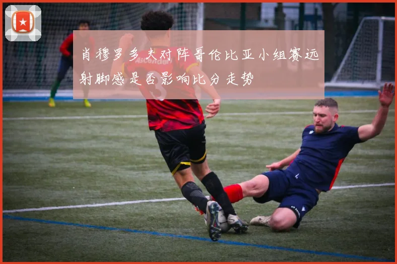 肖穆罗多夫对阵哥伦比亚小组赛远射脚感是否影响比分走势
