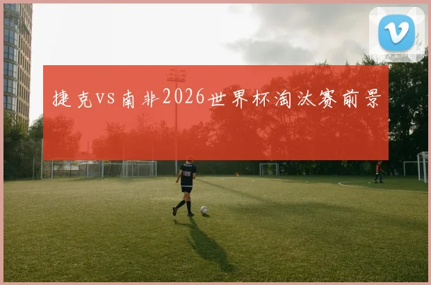 捷克vs南非2026世界杯淘汰赛前景