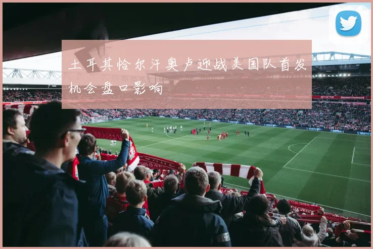 土耳其恰尔汗奥卢迎战美国队首发机会盘口影响