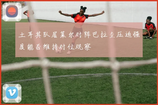土耳其队居莱尔对阵巴拉圭压迫强度能否维持对位观察
