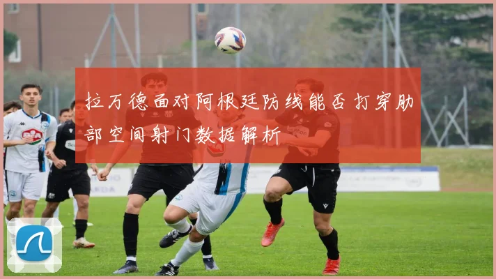 拉万德面对阿根廷防线能否打穿肋部空间射门数据解析