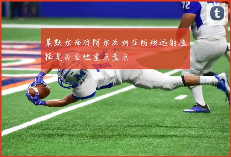莱默尔面对阿尔及利亚防线远射选择是否合理重点盘点