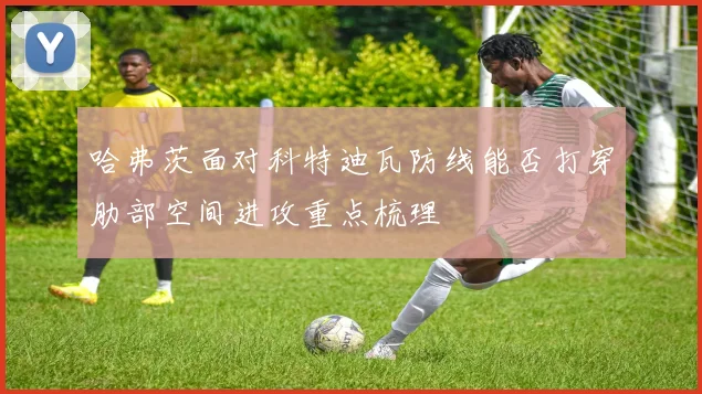 哈弗茨面对科特迪瓦防线能否打穿肋部空间进攻重点梳理