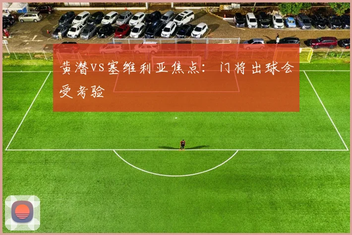 黄潜vs塞维利亚焦点：门将出球会受考验