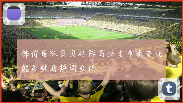 佛得角队贝贝对阵乌拉圭节奏变化能否破局热词分析