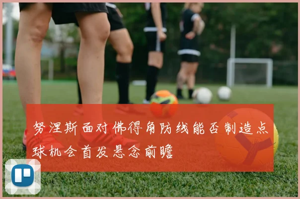 努涅斯面对佛得角防线能否制造点球机会首发悬念前瞻
