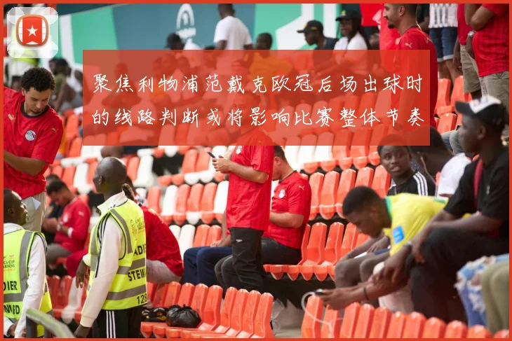 聚焦利物浦范戴克欧冠后场出球时的线路判断或将影响比赛整体节奏