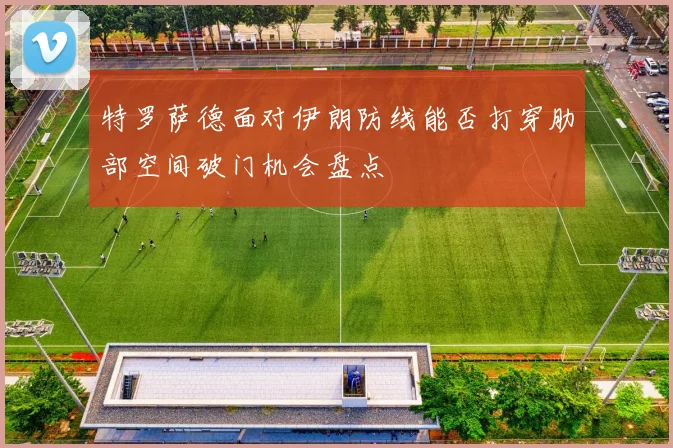 特罗萨德面对伊朗防线能否打穿肋部空间破门机会盘点